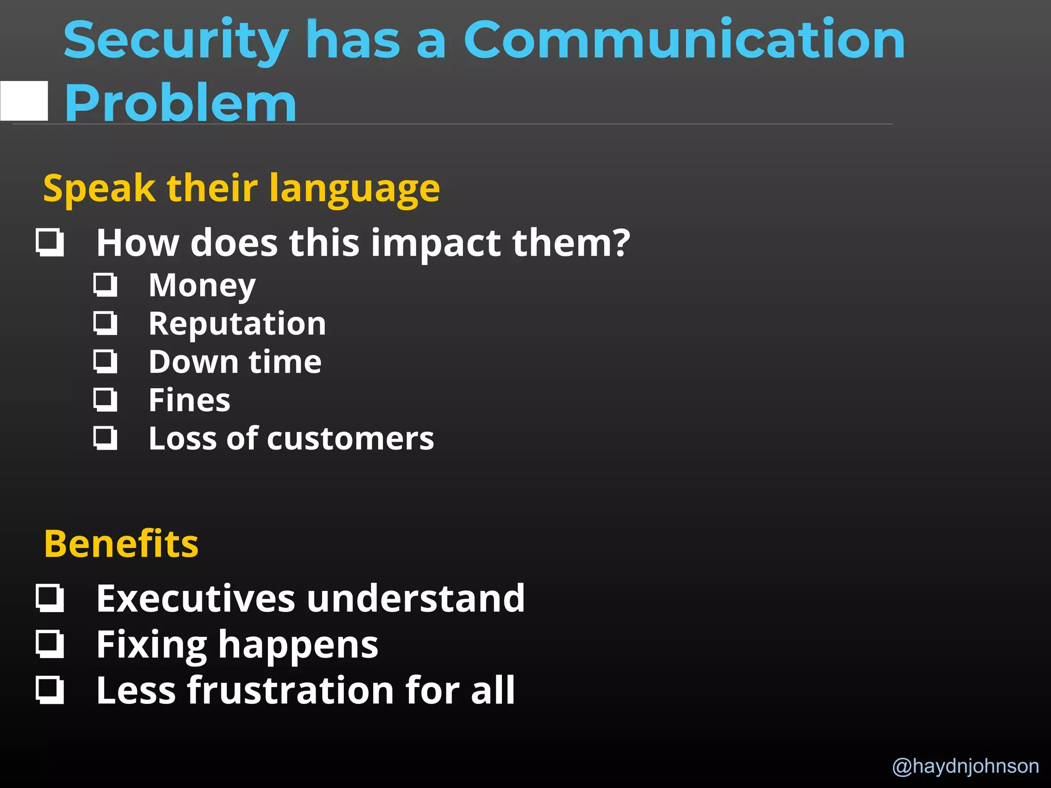 @haydnjohnson
Speak their language
❏ How does this impact them?
❏ Money
❏ Reputation
❏ Down time
❏ Fines
❏ Loss of customers
Benefits
❏ Executives understand
❏ Fixing happens
❏ Less frustration for all
Security has a Communication
Problem
 