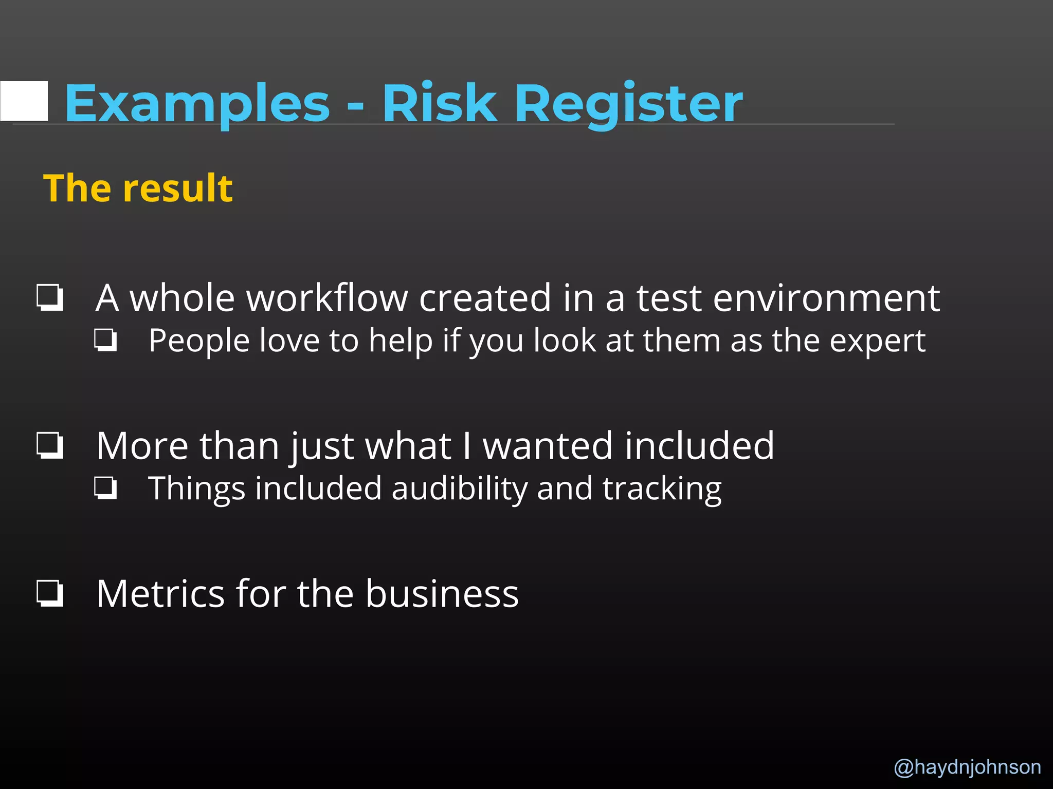 @haydnjohnson
Examples - Risk Register
The result
❏ A whole workflow created in a test environment
❏ People love to help if you look at them as the expert
❏ More than just what I wanted included
❏ Things included audibility and tracking
❏ Metrics for the business
 
