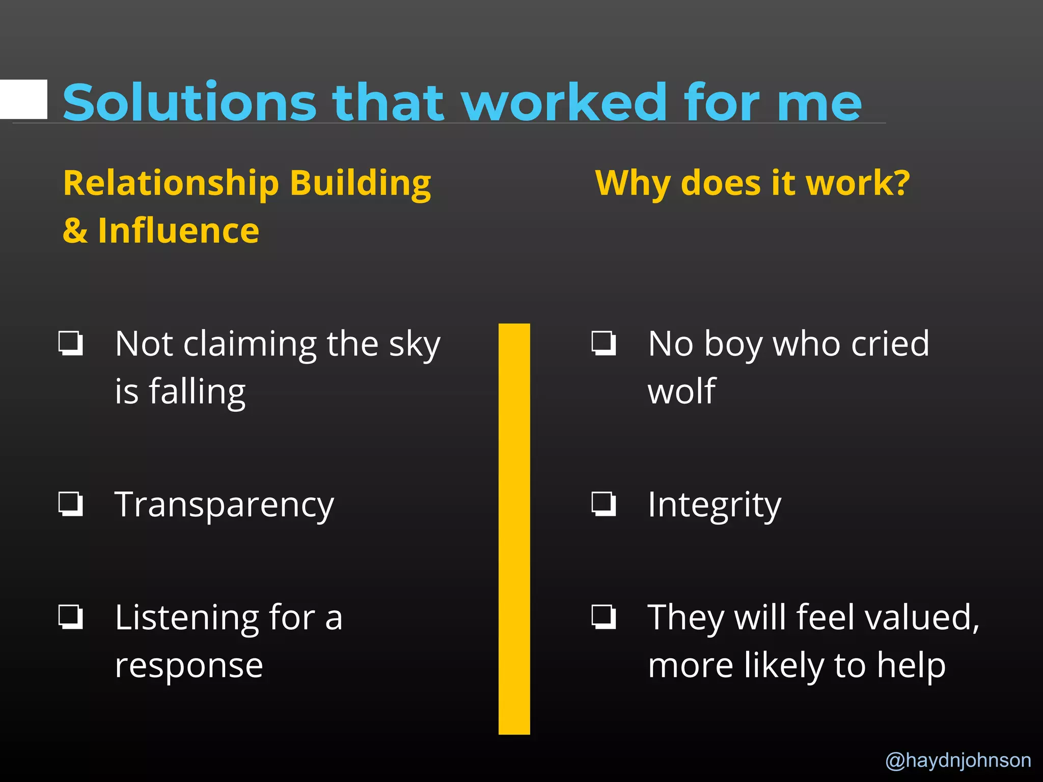 @haydnjohnson
Solutions that worked for me
Relationship Building
& Influence
❏ Not claiming the sky
is falling
❏ Transparency
❏ Listening for a
response
Why does it work?
❏ No boy who cried
wolf
❏ Integrity
❏ They will feel valued,
more likely to help
 