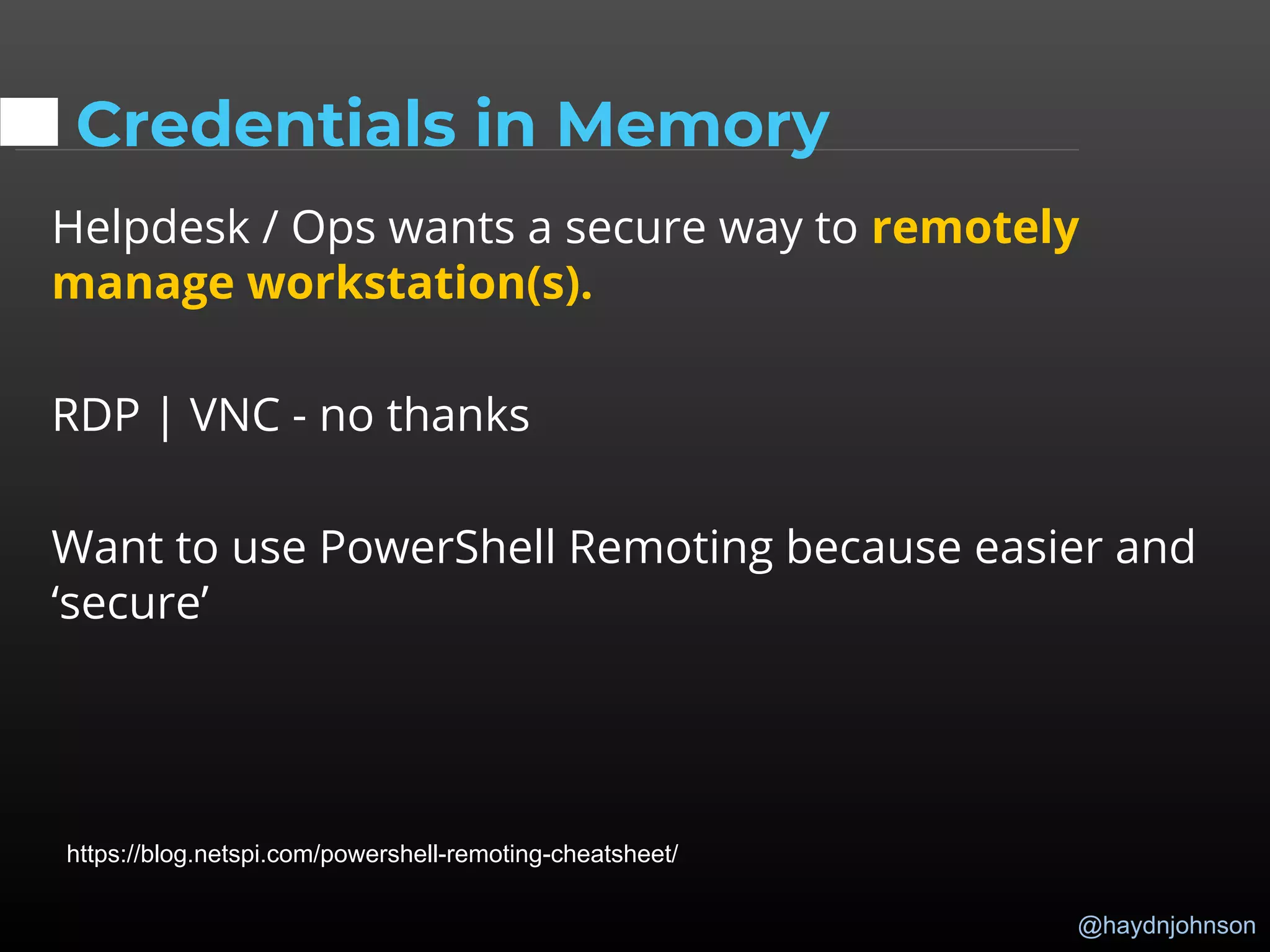 @haydnjohnson
Credentials in Memory
Helpdesk / Ops wants a secure way to remotely
manage workstation(s).
RDP | VNC - no thanks
Want to use PowerShell Remoting because easier and
‘secure’
https://blog.netspi.com/powershell-remoting-cheatsheet/
 
