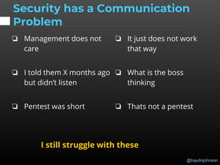 @haydnjohnson
Security has a Communication
Problem
❏ Management does not
care
❏ I told them X months ago
but didn’t listen
❏ Pentest was short
❏ It just does not work
that way
❏ What is the boss
thinking
❏ Thats not a pentest
I still struggle with these
 