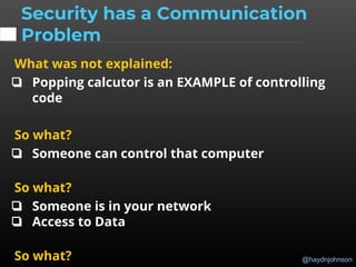 @haydnjohnson
What was not explained:
❏ Popping calcutor is an EXAMPLE of controlling
code
So what?
❏ Someone can control that computer
So what?
❏ Someone is in your network
❏ Access to Data
So what?
Security has a Communication
Problem
 