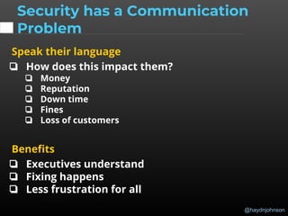 @haydnjohnson
Speak their language
❏ How does this impact them?
❏ Money
❏ Reputation
❏ Down time
❏ Fines
❏ Loss of customers
Benefits
❏ Executives understand
❏ Fixing happens
❏ Less frustration for all
Security has a Communication
Problem
 