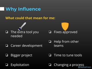 @haydnjohnson
Why Influence
What could that mean for me:
❏ The extra tool you
needed
❏ Career development
❏ Bigger project
❏ Exploitation
❏ Fixes approved
❏ Help from other
teams
❏ Time to tune tools
❏ Changing a process
 