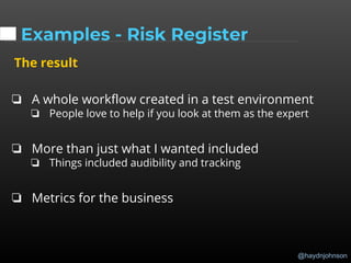 @haydnjohnson
Examples - Risk Register
The result
❏ A whole workflow created in a test environment
❏ People love to help if you look at them as the expert
❏ More than just what I wanted included
❏ Things included audibility and tracking
❏ Metrics for the business
 