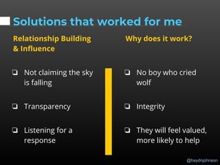@haydnjohnson
Solutions that worked for me
Relationship Building
& Influence
❏ Not claiming the sky
is falling
❏ Transparency
❏ Listening for a
response
Why does it work?
❏ No boy who cried
wolf
❏ Integrity
❏ They will feel valued,
more likely to help
 