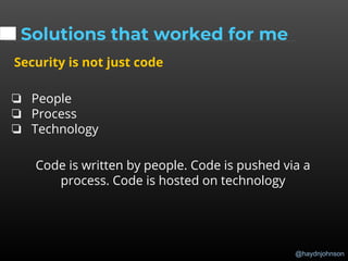 @haydnjohnson
Solutions that worked for me
Security is not just code
❏ People
❏ Process
❏ Technology
Code is written by people. Code is pushed via a
process. Code is hosted on technology
 