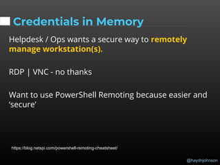@haydnjohnson
Credentials in Memory
Helpdesk / Ops wants a secure way to remotely
manage workstation(s).
RDP | VNC - no thanks
Want to use PowerShell Remoting because easier and
‘secure’
https://blog.netspi.com/powershell-remoting-cheatsheet/
 