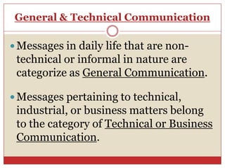 General & Technical Communication

 Messages in daily life that are non-
 technical or informal in nature are
 categorize as General Communication.

 Messages pertaining to technical,
 industrial, or business matters belong
 to the category of Technical or Business
 Communication.
 