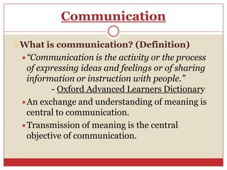 Communication

 What is communication? (Definition)
 “Communication is the activity or the process
  of expressing ideas and feelings or of sharing
  information or instruction with people.”
         - Oxford Advanced Learners Dictionary
 An exchange and understanding of meaning is
  central to communication.
 Transmission of meaning is the central
  objective of communication.
 