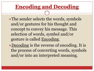 Encoding and Decoding

The  sender selects the words, symbols
 and/or gestures for his thought and
 concept to convey his message. This
 selection of words, symbol and/or
 gesture is called Encoding.
Decoding is the reverse of encoding. It is
 the process of converting words, symbols
 and/or into an interpreted meaning.
 
