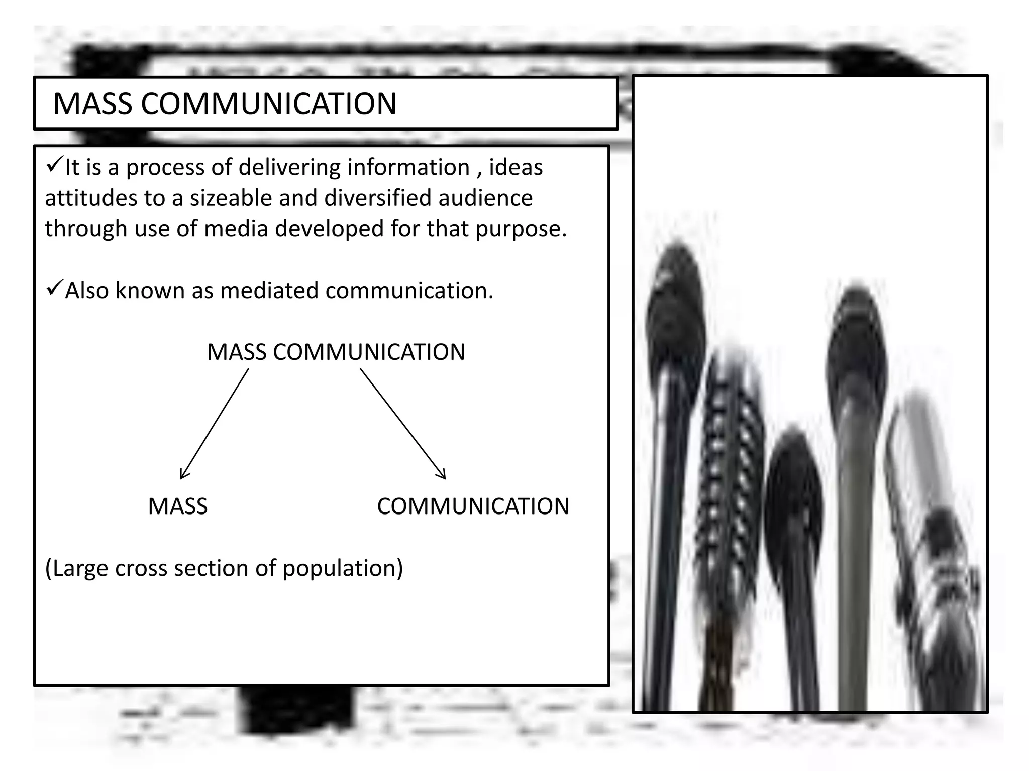 MASS COMMUNICATION
It is a process of delivering information , ideas
attitudes to a sizeable and diversified audience
through use of media developed for that purpose.
Also known as mediated communication.
MASS COMMUNICATION
MASS COMMUNICATION
(Large cross section of population)
 