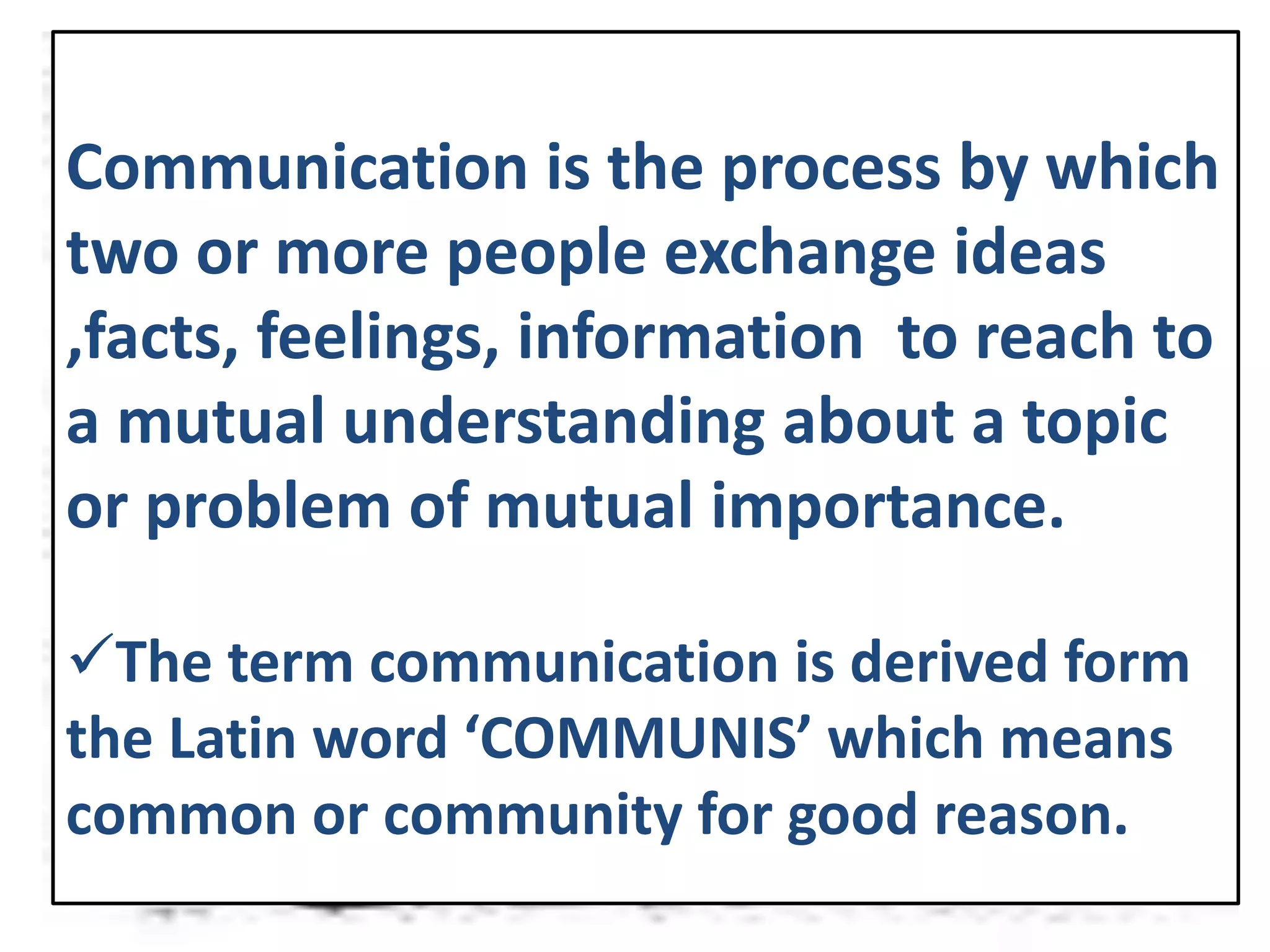 Communication is the process by which
two or more people exchange ideas
,facts, feelings, information to reach to
a mutual understanding about a topic
or problem of mutual importance.
The term communication is derived form
the Latin word ‘COMMUNIS’ which means
common or community for good reason.
 
