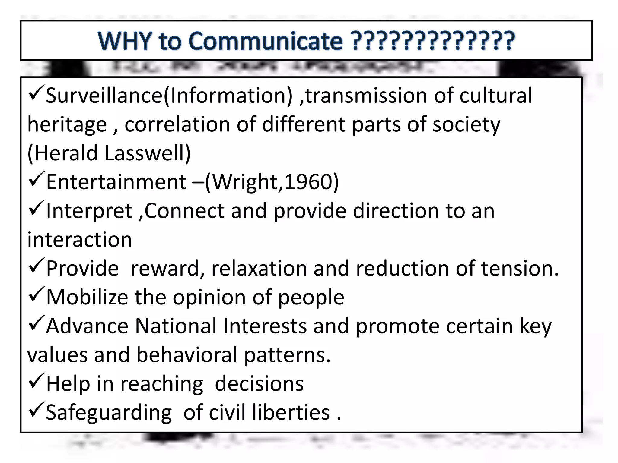 Surveillance(Information) ,transmission of cultural
heritage , correlation of different parts of society
(Herald Lasswell)
Entertainment –(Wright,1960)
Interpret ,Connect and provide direction to an
interaction
Provide reward, relaxation and reduction of tension.
Mobilize the opinion of people
Advance National Interests and promote certain key
values and behavioral patterns.
Help in reaching decisions
Safeguarding of civil liberties .
 