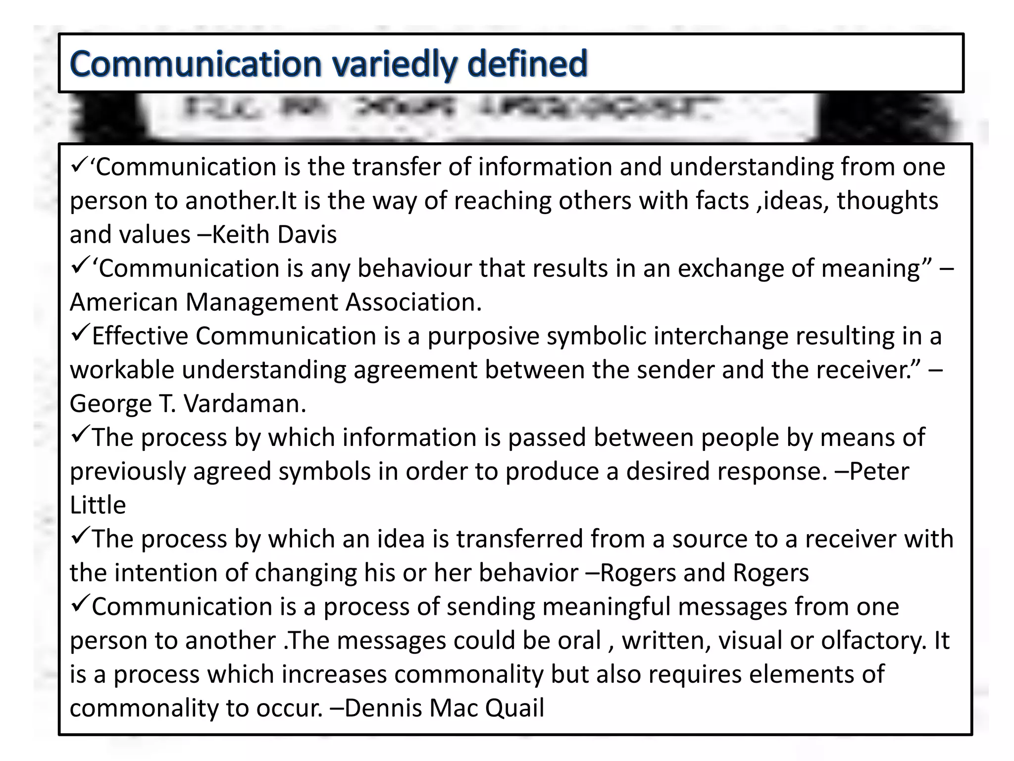 ‘Communication is the transfer of information and understanding from one
person to another.It is the way of reaching others with facts ,ideas, thoughts
and values –Keith Davis
‘Communication is any behaviour that results in an exchange of meaning” –
American Management Association.
Effective Communication is a purposive symbolic interchange resulting in a
workable understanding agreement between the sender and the receiver.” –
George T. Vardaman.
The process by which information is passed between people by means of
previously agreed symbols in order to produce a desired response. –Peter
Little
The process by which an idea is transferred from a source to a receiver with
the intention of changing his or her behavior –Rogers and Rogers
Communication is a process of sending meaningful messages from one
person to another .The messages could be oral , written, visual or olfactory. It
is a process which increases commonality but also requires elements of
commonality to occur. –Dennis Mac Quail
 