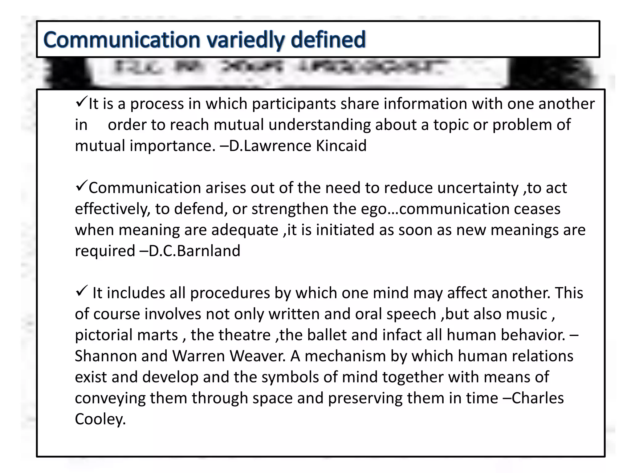 It is a process in which participants share information with one another
in order to reach mutual understanding about a topic or problem of
mutual importance. –D.Lawrence Kincaid
Communication arises out of the need to reduce uncertainty ,to act
effectively, to defend, or strengthen the ego…communication ceases
when meaning are adequate ,it is initiated as soon as new meanings are
required –D.C.Barnland
 It includes all procedures by which one mind may affect another. This
of course involves not only written and oral speech ,but also music ,
pictorial marts , the theatre ,the ballet and infact all human behavior. –
Shannon and Warren Weaver. A mechanism by which human relations
exist and develop and the symbols of mind together with means of
conveying them through space and preserving them in time –Charles
Cooley.
 
