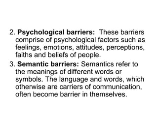 2. Psychological barriers: These barriers
comprise of psychological factors such as
feelings, emotions, attitudes, perceptions,
faiths and beliefs of people.
3. Semantic barriers: Semantics refer to
the meanings of different words or
symbols. The language and words, which
otherwise are carriers of communication,
often become barrier in themselves.
 