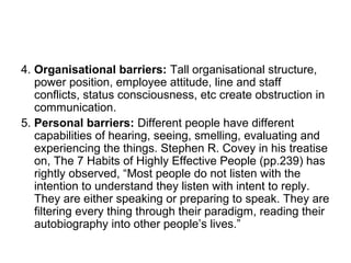 4. Organisational barriers: Tall organisational structure,
power position, employee attitude, line and staff
conflicts, status consciousness, etc create obstruction in
communication.
5. Personal barriers: Different people have different
capabilities of hearing, seeing, smelling, evaluating and
experiencing the things. Stephen R. Covey in his treatise
on, The 7 Habits of Highly Effective People (pp.239) has
rightly observed, “Most people do not listen with the
intention to understand they listen with intent to reply.
They are either speaking or preparing to speak. They are
filtering every thing through their paradigm, reading their
autobiography into other people’s lives.”
 