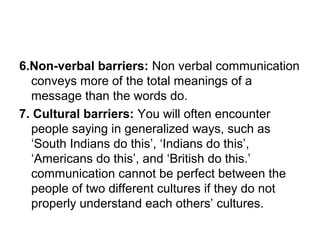 6.Non-verbal barriers: Non verbal communication
conveys more of the total meanings of a
message than the words do.
7. Cultural barriers: You will often encounter
people saying in generalized ways, such as
‘South Indians do this’, ‘Indians do this’,
‘Americans do this’, and ‘British do this.’
communication cannot be perfect between the
people of two different cultures if they do not
properly understand each others’ cultures.
 