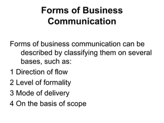 Forms of Business
Communication
Forms of business communication can be
described by classifying them on several
bases, such as:
1 Direction of flow
2 Level of formality
3 Mode of delivery
4 On the basis of scope
 
