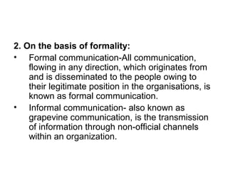 2. On the basis of formality:
• Formal communication-All communication,
flowing in any direction, which originates from
and is disseminated to the people owing to
their legitimate position in the organisations, is
known as formal communication.
• Informal communication- also known as
grapevine communication, is the transmission
of information through non-official channels
within an organization.
 