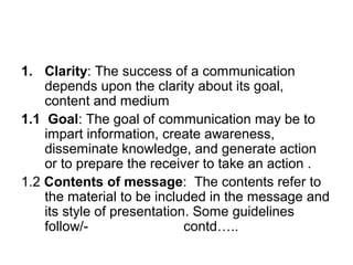 1. Clarity: The success of a communication
depends upon the clarity about its goal,
content and medium
1.1 Goal: The goal of communication may be to
impart information, create awareness,
disseminate knowledge, and generate action
or to prepare the receiver to take an action .
1.2 Contents of message: The contents refer to
the material to be included in the message and
its style of presentation. Some guidelines
follow/- contd…..
 