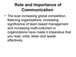 Role and Importance of
Communication
• The ever increasing global competition,
flatening organizations, increasing
significance of team based management
and increasing multi-culturism in
organizations have made it imperative that
you read, write, listen and speak
effectively.
 
