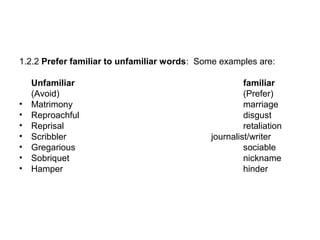 1.2.2 Prefer familiar to unfamiliar words: Some examples are:
Unfamiliar familiar
(Avoid) (Prefer)
• Matrimony marriage
• Reproachful disgust
• Reprisal retaliation
• Scribbler journalist/writer
• Gregarious sociable
• Sobriquet nickname
• Hamper hinder
 