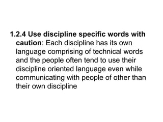 1.2.4 Use discipline specific words with
caution: Each discipline has its own
language comprising of technical words
and the people often tend to use their
discipline oriented language even while
communicating with people of other than
their own discipline
 