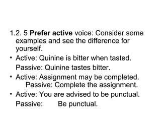 1.2. 5 Prefer active voice: Consider some
examples and see the difference for
yourself.
• Active: Quinine is bitter when tasted.
Passive: Quinine tastes bitter.
• Active: Assignment may be completed.
Passive: Complete the assignment.
• Active: You are advised to be punctual.
Passive: Be punctual.
 