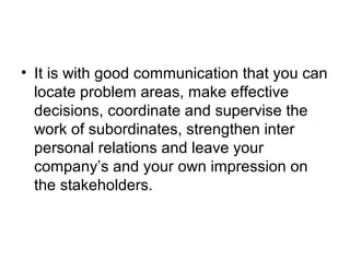 • It is with good communication that you can
locate problem areas, make effective
decisions, coordinate and supervise the
work of subordinates, strengthen inter
personal relations and leave your
company’s and your own impression on
the stakeholders.
 