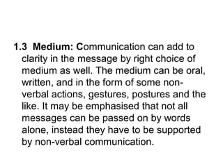 1.3 Medium: Communication can add to
clarity in the message by right choice of
medium as well. The medium can be oral,
written, and in the form of some non-
verbal actions, gestures, postures and the
like. It may be emphasised that not all
messages can be passed on by words
alone, instead they have to be supported
by non-verbal communication.
 