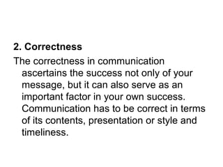 2. Correctness
The correctness in communication
ascertains the success not only of your
message, but it can also serve as an
important factor in your own success.
Communication has to be correct in terms
of its contents, presentation or style and
timeliness.
 