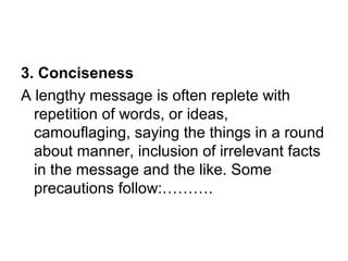 3. Conciseness
A lengthy message is often replete with
repetition of words, or ideas,
camouflaging, saying the things in a round
about manner, inclusion of irrelevant facts
in the message and the like. Some
precautions follow:……….
 