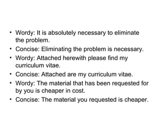 • Wordy: It is absolutely necessary to eliminate
the problem.
• Concise: Eliminating the problem is necessary.
• Wordy: Attached herewith please find my
curriculum vitae.
• Concise: Attached are my curriculum vitae.
• Wordy: The material that has been requested for
by you is cheaper in cost.
• Concise: The material you requested is cheaper.
 