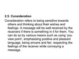 2.5. Consideration
Consideration refers to being sensitive towards
others and thinking about their wishes and
feelings. A message will be well received by the
receivers if there is something in it for them. You
can do so by various means such as using ‘you
view point’, emphasising positive and pleasant
language, being sincere and fair, respecting the
feelings of the receiver while conveying a
message.
 