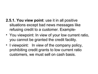 2.5.1. You view point: use it in all positive
situations except bad news messages like
refusing credit to a customer. Example-
• You viewpoint: In view of your low current ratio,
you cannot be granted the credit facility.
• I viewpoint: In view of the company policy,
prohibiting credit grants to low current ratio
customers, we must sell on cash basis.
 