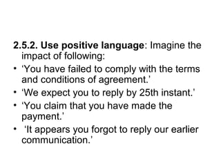 2.5.2. Use positive language: Imagine the
impact of following:
• ‘You have failed to comply with the terms
and conditions of agreement.’
• ‘We expect you to reply by 25th instant.’
• ‘You claim that you have made the
payment.’
• ‘It appears you forgot to reply our earlier
communication.’
 