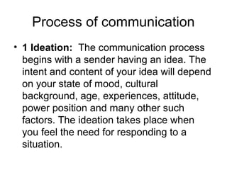 Process of communication
• 1 Ideation: The communication process
begins with a sender having an idea. The
intent and content of your idea will depend
on your state of mood, cultural
background, age, experiences, attitude,
power position and many other such
factors. The ideation takes place when
you feel the need for responding to a
situation.
 