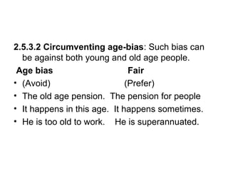 2.5.3.2 Circumventing age-bias: Such bias can
be against both young and old age people.
Age bias Fair
• (Avoid) (Prefer)
• The old age pension. The pension for people
• It happens in this age. It happens sometimes.
• He is too old to work. He is superannuated.
 