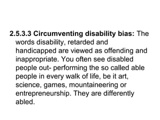 2.5.3.3 Circumventing disability bias: The
words disability, retarded and
handicapped are viewed as offending and
inappropriate. You often see disabled
people out- performing the so called able
people in every walk of life, be it art,
science, games, mountaineering or
entrepreneurship. They are differently
abled.
 