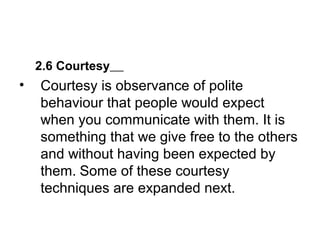 2.6 Courtesy
• Courtesy is observance of polite
behaviour that people would expect
when you communicate with them. It is
something that we give free to the others
and without having been expected by
them. Some of these courtesy
techniques are expanded next.
 