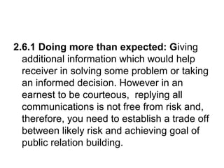 2.6.1 Doing more than expected: Giving
additional information which would help
receiver in solving some problem or taking
an informed decision. However in an
earnest to be courteous, replying all
communications is not free from risk and,
therefore, you need to establish a trade off
between likely risk and achieving goal of
public relation building.
 