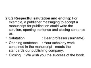2.6.2 Respectful salutation and ending: For
example, a publisher messaging to accept a
manuscript for publication could write the
solution, opening sentence and closing sentence
as:
• Salutation : Dear professor (surname)
• Opening sentence : Your scholarly work
contained in the manuscript meets the
standards our publishing company.
• Closing : We wish you the success of the book.
 