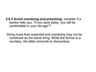 2.6.3 Avoid overdoing and preaching: consider if a
banker tells you, “If you save today, you will be
comfortable in your old age”?
Doing more than expected and overdoing may not be
construed as the same thing. While the former is a
courtesy, the latter amounts to discourtesy.
 