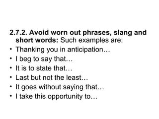 2.7.2. Avoid worn out phrases, slang and
short words: Such examples are:
• Thanking you in anticipation…
• I beg to say that…
• It is to state that…
• Last but not the least…
• It goes without saying that…
• I take this opportunity to…
 