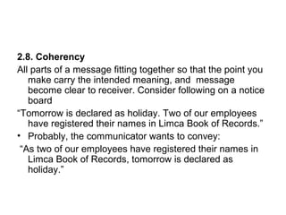 2.8. Coherency
All parts of a message fitting together so that the point you
make carry the intended meaning, and message
become clear to receiver. Consider following on a notice
board
“Tomorrow is declared as holiday. Two of our employees
have registered their names in Limca Book of Records.”
• Probably, the communicator wants to convey:
“As two of our employees have registered their names in
Limca Book of Records, tomorrow is declared as
holiday.”
 