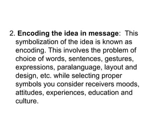 2. Encoding the idea in message: This
symbolization of the idea is known as
encoding. This involves the problem of
choice of words, sentences, gestures,
expressions, paralanguage, layout and
design, etc. while selecting proper
symbols you consider receivers moods,
attitudes, experiences, education and
culture.
 