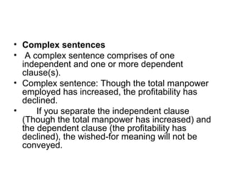 • Complex sentences
• A complex sentence comprises of one
independent and one or more dependent
clause(s).
• Complex sentence: Though the total manpower
employed has increased, the profitability has
declined.
• If you separate the independent clause
(Though the total manpower has increased) and
the dependent clause (the profitability has
declined), the wished-for meaning will not be
conveyed.
 