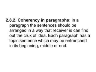 2.8.2. Coherency in paragraphs: In a
paragraph the sentences should be
arranged in a way that receiver is can find
out the crux of idea. Each paragraph has a
topic sentence which may be entrenched
in its beginning, middle or end.
 